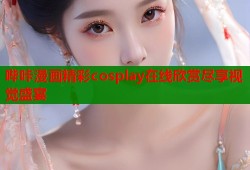 哔咔漫画精彩cosplay在线欣赏尽享视觉盛宴