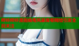 哔咔哔咔漫画病毒风暴席卷网络引发全民关注