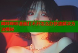 啤咔哔咔漫画打不开怎么办快速解决方法揭秘