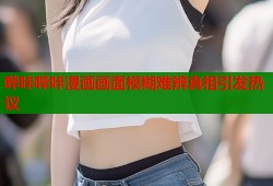 哔咔哔咔漫画画面模糊难辨真相引发热议