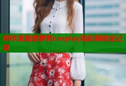 哔咔漫画蔡萝莉cosplay精彩瞬间全记录