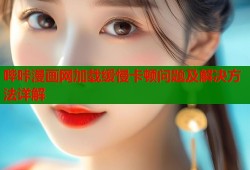 哔咔漫画网加载缓慢卡顿问题及解决方法详解