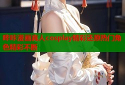 哔咔漫画真人cosplay精彩还原热门角色精彩不断