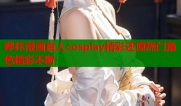 哔咔漫画真人cosplay精彩还原热门角色精彩不断