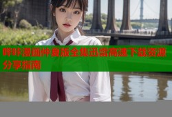 哔咔漫画仲夏版全集迅雷高速下载资源分享指南