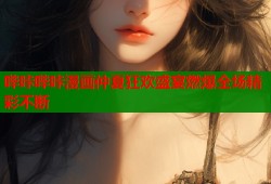 哔咔哔咔漫画仲夏狂欢盛宴燃爆全场精彩不断