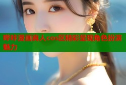 哔咔漫画真人cos区精彩呈现角色扮演魅力