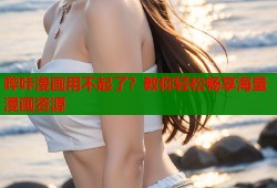 哔咔漫画用不起了？教你轻松畅享海量漫画资源