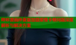 哔咔漫画仲夏版加载缓慢卡顿问题深度解析与解决方案