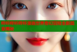 哔咔哔咔哔咔漫画世界奇幻冒险全新篇章揭秘