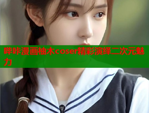 哔咔漫画柚木coser精彩演绎二次元魅力