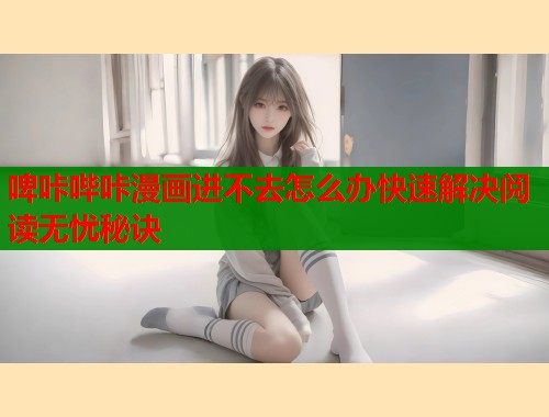 啤咔哔咔漫画进不去怎么办快速解决阅读无忧秘诀