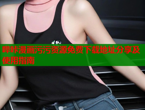 哔咔漫画污污资源免费下载地址分享及使用指南