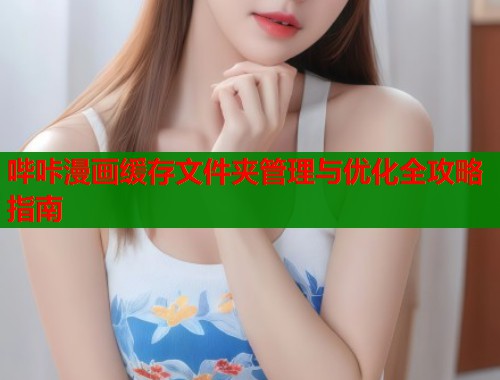 哔咔漫画缓存文件夹管理与优化全攻略指南