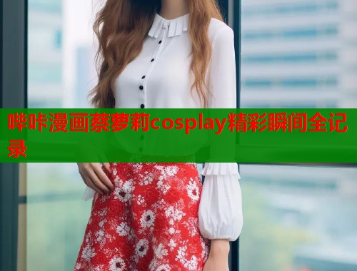 哔咔漫画蔡萝莉cosplay精彩瞬间全记录